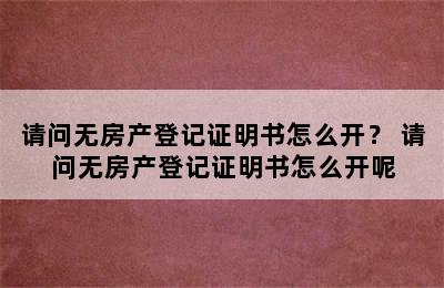 请问无房产登记证明书怎么开？ 请问无房产登记证明书怎么开呢